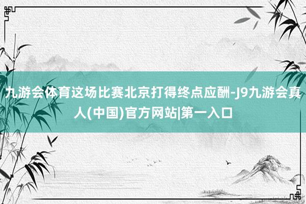 九游会体育这场比赛北京打得终点应酬-J9九游会真人(中国)官方网站|第一入口