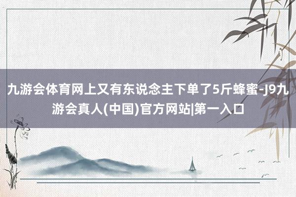 九游会体育网上又有东说念主下单了5斤蜂蜜-J9九游会真人(中国)官方网站|第一入口