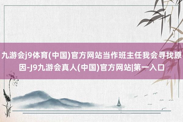 九游会j9体育(中国)官方网站当作班主任我会寻找原因-J9九游会真人(中国)官方网站|第一入口