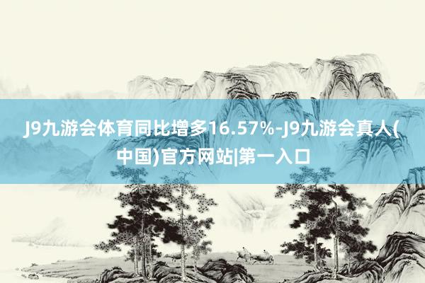 J9九游会体育同比增多16.57%-J9九游会真人(中国)官方网站|第一入口