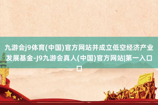 九游会j9体育(中国)官方网站并成立低空经济产业发展基金-J9九游会真人(中国)官方网站|第一入口