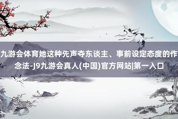 九游会体育她这种先声夺东谈主、事前设定态度的作念法-J9九游会真人(中国)官方网站|第一入口