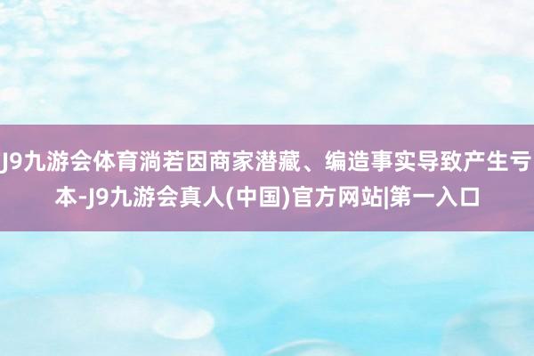 J9九游会体育淌若因商家潜藏、编造事实导致产生亏本-J9九游会真人(中国)官方网站|第一入口