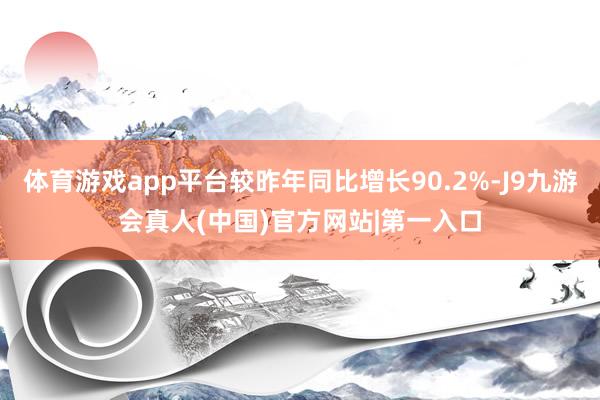 体育游戏app平台较昨年同比增长90.2%-J9九游会真人(中国)官方网站|第一入口