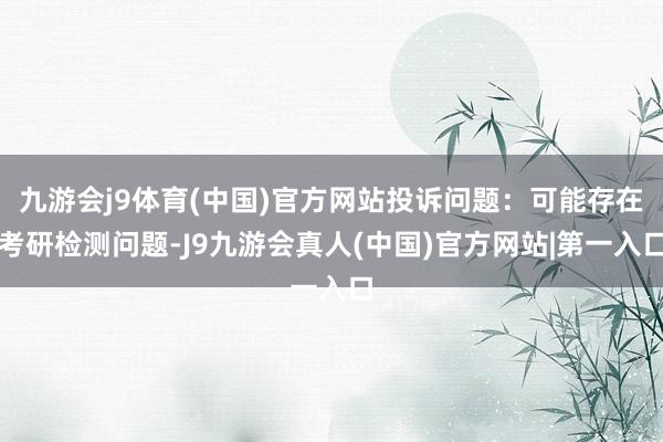 九游会j9体育(中国)官方网站投诉问题：可能存在考研检测问题-J9九游会真人(中国)官方网站|第一入口